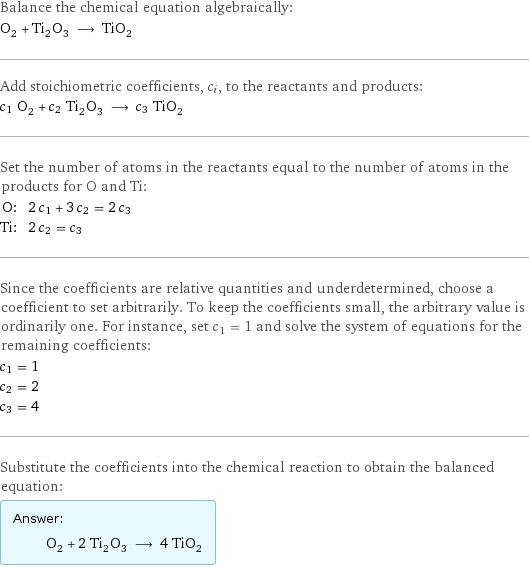 Balance the chemical equation algebraically: O_2 + Ti_2O_3 ⟶ TiO_2 Add stoichiometric coefficients, c_i, to the reactants and products: c_1 O_2 + c_2 Ti_2O_3 ⟶ c_3 TiO_2 Set the number of atoms in the reactants equal to the number of atoms in the products for O and Ti: O: | 2 c_1 + 3 c_2 = 2 c_3 Ti: | 2 c_2 = c_3 Since the coefficients are relative quantities and underdetermined, choose a coefficient to set arbitrarily. To keep the coefficients small, the arbitrary value is ordinarily one. For instance, set c_1 = 1 and solve the system of equations for the remaining coefficients: c_1 = 1 c_2 = 2 c_3 = 4 Substitute the coefficients into the chemical reaction to obtain the balanced equation: Answer: |   | O_2 + 2 Ti_2O_3 ⟶ 4 TiO_2