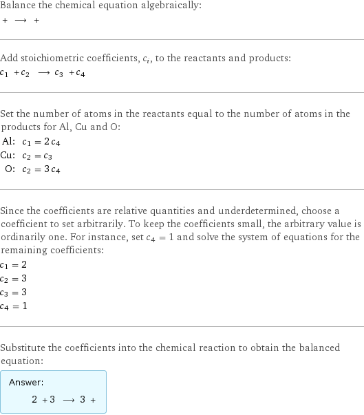 Balance the chemical equation algebraically:  + ⟶ +  Add stoichiometric coefficients, c_i, to the reactants and products: c_1 + c_2 ⟶ c_3 + c_4  Set the number of atoms in the reactants equal to the number of atoms in the products for Al, Cu and O: Al: | c_1 = 2 c_4 Cu: | c_2 = c_3 O: | c_2 = 3 c_4 Since the coefficients are relative quantities and underdetermined, choose a coefficient to set arbitrarily. To keep the coefficients small, the arbitrary value is ordinarily one. For instance, set c_4 = 1 and solve the system of equations for the remaining coefficients: c_1 = 2 c_2 = 3 c_3 = 3 c_4 = 1 Substitute the coefficients into the chemical reaction to obtain the balanced equation: Answer: |   | 2 + 3 ⟶ 3 + 