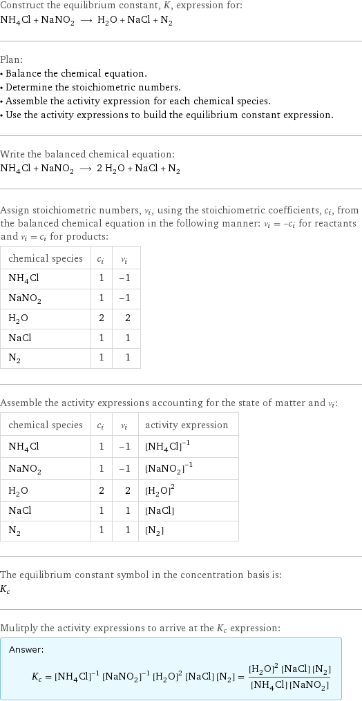 Construct the equilibrium constant, K, expression for: NH_4Cl + NaNO_2 ⟶ H_2O + NaCl + N_2 Plan: • Balance the chemical equation. • Determine the stoichiometric numbers. • Assemble the activity expression for each chemical species. • Use the activity expressions to build the equilibrium constant expression. Write the balanced chemical equation: NH_4Cl + NaNO_2 ⟶ 2 H_2O + NaCl + N_2 Assign stoichiometric numbers, ν_i, using the stoichiometric coefficients, c_i, from the balanced chemical equation in the following manner: ν_i = -c_i for reactants and ν_i = c_i for products: chemical species | c_i | ν_i NH_4Cl | 1 | -1 NaNO_2 | 1 | -1 H_2O | 2 | 2 NaCl | 1 | 1 N_2 | 1 | 1 Assemble the activity expressions accounting for the state of matter and ν_i: chemical species | c_i | ν_i | activity expression NH_4Cl | 1 | -1 | ([NH4Cl])^(-1) NaNO_2 | 1 | -1 | ([NaNO2])^(-1) H_2O | 2 | 2 | ([H2O])^2 NaCl | 1 | 1 | [NaCl] N_2 | 1 | 1 | [N2] The equilibrium constant symbol in the concentration basis is: K_c Mulitply the activity expressions to arrive at the K_c expression: Answer: |   | K_c = ([NH4Cl])^(-1) ([NaNO2])^(-1) ([H2O])^2 [NaCl] [N2] = (([H2O])^2 [NaCl] [N2])/([NH4Cl] [NaNO2])