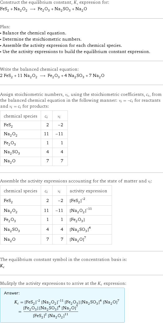 Construct the equilibrium constant, K, expression for: FeS_2 + Na_2O_2 ⟶ Fe_2O_3 + Na_2SO_3 + Na_2O Plan: • Balance the chemical equation. • Determine the stoichiometric numbers. • Assemble the activity expression for each chemical species. • Use the activity expressions to build the equilibrium constant expression. Write the balanced chemical equation: 2 FeS_2 + 11 Na_2O_2 ⟶ Fe_2O_3 + 4 Na_2SO_3 + 7 Na_2O Assign stoichiometric numbers, ν_i, using the stoichiometric coefficients, c_i, from the balanced chemical equation in the following manner: ν_i = -c_i for reactants and ν_i = c_i for products: chemical species | c_i | ν_i FeS_2 | 2 | -2 Na_2O_2 | 11 | -11 Fe_2O_3 | 1 | 1 Na_2SO_3 | 4 | 4 Na_2O | 7 | 7 Assemble the activity expressions accounting for the state of matter and ν_i: chemical species | c_i | ν_i | activity expression FeS_2 | 2 | -2 | ([FeS2])^(-2) Na_2O_2 | 11 | -11 | ([Na2O2])^(-11) Fe_2O_3 | 1 | 1 | [Fe2O3] Na_2SO_3 | 4 | 4 | ([Na2SO3])^4 Na_2O | 7 | 7 | ([Na2O])^7 The equilibrium constant symbol in the concentration basis is: K_c Mulitply the activity expressions to arrive at the K_c expression: Answer: |   | K_c = ([FeS2])^(-2) ([Na2O2])^(-11) [Fe2O3] ([Na2SO3])^4 ([Na2O])^7 = ([Fe2O3] ([Na2SO3])^4 ([Na2O])^7)/(([FeS2])^2 ([Na2O2])^11)
