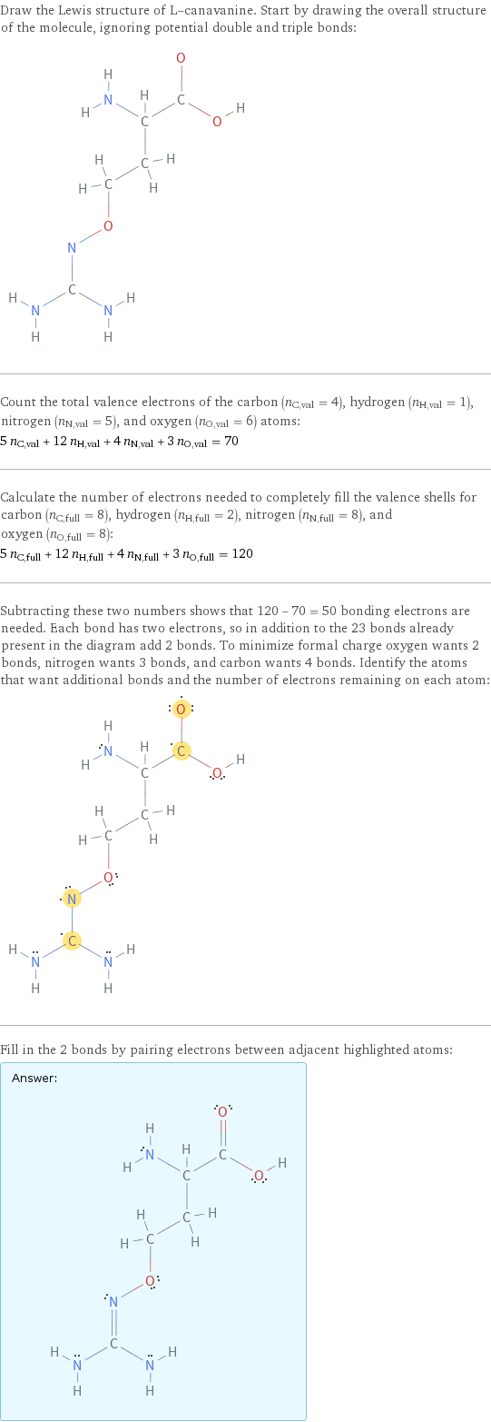 Draw the Lewis structure of L-canavanine. Start by drawing the overall structure of the molecule, ignoring potential double and triple bonds:  Count the total valence electrons of the carbon (n_C, val = 4), hydrogen (n_H, val = 1), nitrogen (n_N, val = 5), and oxygen (n_O, val = 6) atoms: 5 n_C, val + 12 n_H, val + 4 n_N, val + 3 n_O, val = 70 Calculate the number of electrons needed to completely fill the valence shells for carbon (n_C, full = 8), hydrogen (n_H, full = 2), nitrogen (n_N, full = 8), and oxygen (n_O, full = 8): 5 n_C, full + 12 n_H, full + 4 n_N, full + 3 n_O, full = 120 Subtracting these two numbers shows that 120 - 70 = 50 bonding electrons are needed. Each bond has two electrons, so in addition to the 23 bonds already present in the diagram add 2 bonds. To minimize formal charge oxygen wants 2 bonds, nitrogen wants 3 bonds, and carbon wants 4 bonds. Identify the atoms that want additional bonds and the number of electrons remaining on each atom:  Fill in the 2 bonds by pairing electrons between adjacent highlighted atoms: Answer: |   | 