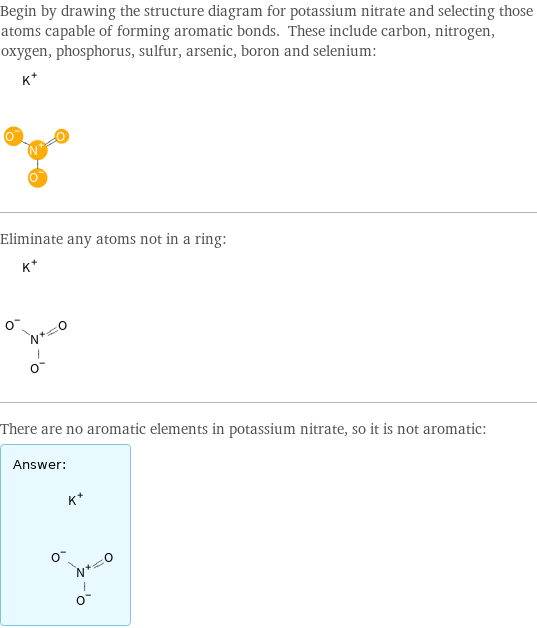 Begin by drawing the structure diagram for potassium nitrate and selecting those atoms capable of forming aromatic bonds. These include carbon, nitrogen, oxygen, phosphorus, sulfur, arsenic, boron and selenium:  Eliminate any atoms not in a ring:  There are no aromatic elements in potassium nitrate, so it is not aromatic: Answer: |   | 