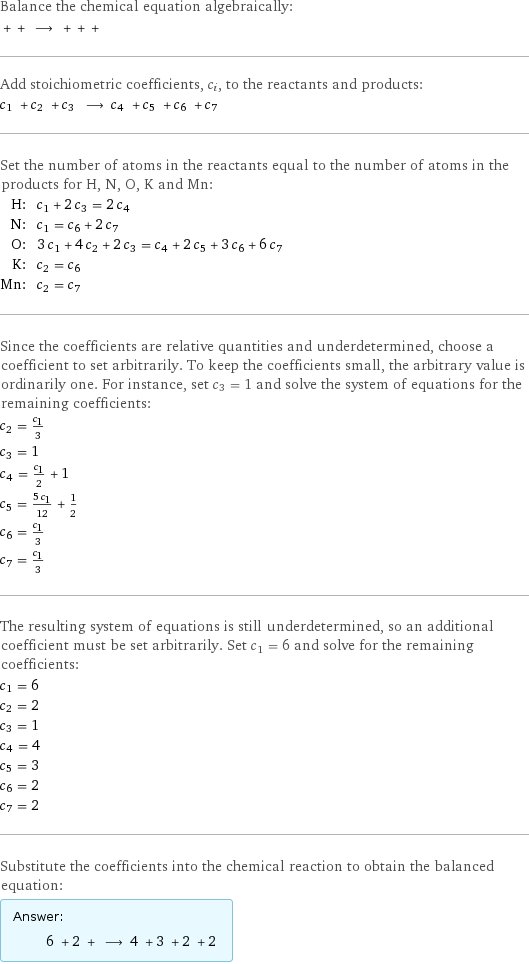 Balance the chemical equation algebraically:  + + ⟶ + + +  Add stoichiometric coefficients, c_i, to the reactants and products: c_1 + c_2 + c_3 ⟶ c_4 + c_5 + c_6 + c_7  Set the number of atoms in the reactants equal to the number of atoms in the products for H, N, O, K and Mn: H: | c_1 + 2 c_3 = 2 c_4 N: | c_1 = c_6 + 2 c_7 O: | 3 c_1 + 4 c_2 + 2 c_3 = c_4 + 2 c_5 + 3 c_6 + 6 c_7 K: | c_2 = c_6 Mn: | c_2 = c_7 Since the coefficients are relative quantities and underdetermined, choose a coefficient to set arbitrarily. To keep the coefficients small, the arbitrary value is ordinarily one. For instance, set c_3 = 1 and solve the system of equations for the remaining coefficients: c_2 = c_1/3 c_3 = 1 c_4 = c_1/2 + 1 c_5 = (5 c_1)/12 + 1/2 c_6 = c_1/3 c_7 = c_1/3 The resulting system of equations is still underdetermined, so an additional coefficient must be set arbitrarily. Set c_1 = 6 and solve for the remaining coefficients: c_1 = 6 c_2 = 2 c_3 = 1 c_4 = 4 c_5 = 3 c_6 = 2 c_7 = 2 Substitute the coefficients into the chemical reaction to obtain the balanced equation: Answer: |   | 6 + 2 + ⟶ 4 + 3 + 2 + 2 