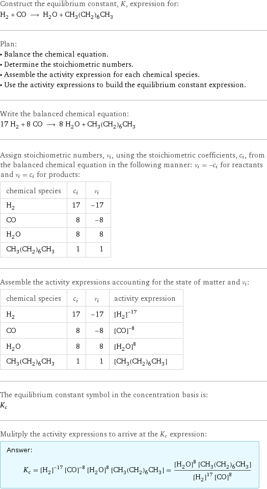 Construct the equilibrium constant, K, expression for: H_2 + CO ⟶ H_2O + CH_3(CH_2)_6CH_3 Plan: • Balance the chemical equation. • Determine the stoichiometric numbers. • Assemble the activity expression for each chemical species. • Use the activity expressions to build the equilibrium constant expression. Write the balanced chemical equation: 17 H_2 + 8 CO ⟶ 8 H_2O + CH_3(CH_2)_6CH_3 Assign stoichiometric numbers, ν_i, using the stoichiometric coefficients, c_i, from the balanced chemical equation in the following manner: ν_i = -c_i for reactants and ν_i = c_i for products: chemical species | c_i | ν_i H_2 | 17 | -17 CO | 8 | -8 H_2O | 8 | 8 CH_3(CH_2)_6CH_3 | 1 | 1 Assemble the activity expressions accounting for the state of matter and ν_i: chemical species | c_i | ν_i | activity expression H_2 | 17 | -17 | ([H2])^(-17) CO | 8 | -8 | ([CO])^(-8) H_2O | 8 | 8 | ([H2O])^8 CH_3(CH_2)_6CH_3 | 1 | 1 | [CH3(CH2)6CH3] The equilibrium constant symbol in the concentration basis is: K_c Mulitply the activity expressions to arrive at the K_c expression: Answer: |   | K_c = ([H2])^(-17) ([CO])^(-8) ([H2O])^8 [CH3(CH2)6CH3] = (([H2O])^8 [CH3(CH2)6CH3])/(([H2])^17 ([CO])^8)