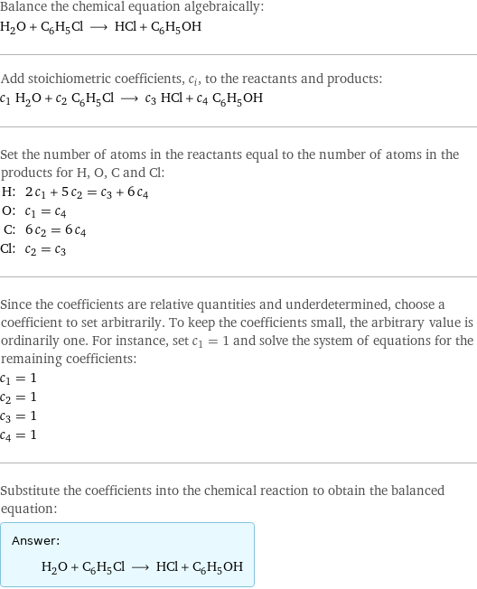 Balance the chemical equation algebraically: H_2O + C_6H_5Cl ⟶ HCl + C_6H_5OH Add stoichiometric coefficients, c_i, to the reactants and products: c_1 H_2O + c_2 C_6H_5Cl ⟶ c_3 HCl + c_4 C_6H_5OH Set the number of atoms in the reactants equal to the number of atoms in the products for H, O, C and Cl: H: | 2 c_1 + 5 c_2 = c_3 + 6 c_4 O: | c_1 = c_4 C: | 6 c_2 = 6 c_4 Cl: | c_2 = c_3 Since the coefficients are relative quantities and underdetermined, choose a coefficient to set arbitrarily. To keep the coefficients small, the arbitrary value is ordinarily one. For instance, set c_1 = 1 and solve the system of equations for the remaining coefficients: c_1 = 1 c_2 = 1 c_3 = 1 c_4 = 1 Substitute the coefficients into the chemical reaction to obtain the balanced equation: Answer: |   | H_2O + C_6H_5Cl ⟶ HCl + C_6H_5OH