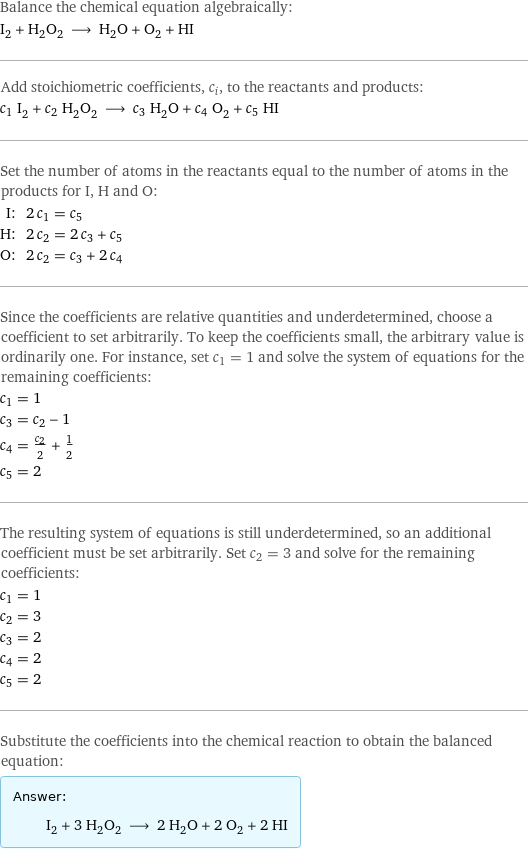 Balance the chemical equation algebraically: I_2 + H_2O_2 ⟶ H_2O + O_2 + HI Add stoichiometric coefficients, c_i, to the reactants and products: c_1 I_2 + c_2 H_2O_2 ⟶ c_3 H_2O + c_4 O_2 + c_5 HI Set the number of atoms in the reactants equal to the number of atoms in the products for I, H and O: I: | 2 c_1 = c_5 H: | 2 c_2 = 2 c_3 + c_5 O: | 2 c_2 = c_3 + 2 c_4 Since the coefficients are relative quantities and underdetermined, choose a coefficient to set arbitrarily. To keep the coefficients small, the arbitrary value is ordinarily one. For instance, set c_1 = 1 and solve the system of equations for the remaining coefficients: c_1 = 1 c_3 = c_2 - 1 c_4 = c_2/2 + 1/2 c_5 = 2 The resulting system of equations is still underdetermined, so an additional coefficient must be set arbitrarily. Set c_2 = 3 and solve for the remaining coefficients: c_1 = 1 c_2 = 3 c_3 = 2 c_4 = 2 c_5 = 2 Substitute the coefficients into the chemical reaction to obtain the balanced equation: Answer: |   | I_2 + 3 H_2O_2 ⟶ 2 H_2O + 2 O_2 + 2 HI