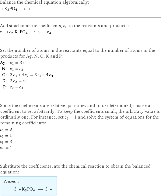 Balance the chemical equation algebraically:  + K3PO4 ⟶ +  Add stoichiometric coefficients, c_i, to the reactants and products: c_1 + c_2 K3PO4 ⟶ c_3 + c_4  Set the number of atoms in the reactants equal to the number of atoms in the products for Ag, N, O, K and P: Ag: | c_1 = 3 c_4 N: | c_1 = c_3 O: | 3 c_1 + 4 c_2 = 3 c_3 + 4 c_4 K: | 3 c_2 = c_3 P: | c_2 = c_4 Since the coefficients are relative quantities and underdetermined, choose a coefficient to set arbitrarily. To keep the coefficients small, the arbitrary value is ordinarily one. For instance, set c_2 = 1 and solve the system of equations for the remaining coefficients: c_1 = 3 c_2 = 1 c_3 = 3 c_4 = 1 Substitute the coefficients into the chemical reaction to obtain the balanced equation: Answer: |   | 3 + K3PO4 ⟶ 3 + 