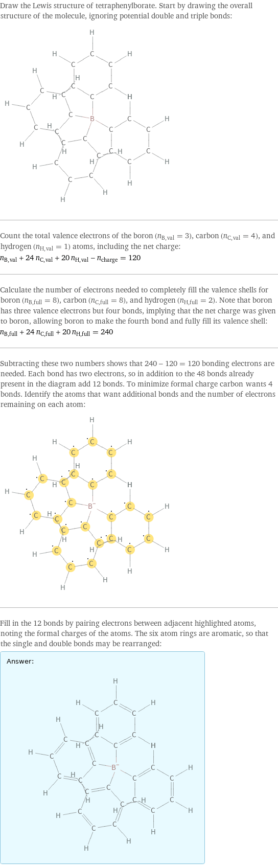 Draw the Lewis structure of tetraphenylborate. Start by drawing the overall structure of the molecule, ignoring potential double and triple bonds:  Count the total valence electrons of the boron (n_B, val = 3), carbon (n_C, val = 4), and hydrogen (n_H, val = 1) atoms, including the net charge: n_B, val + 24 n_C, val + 20 n_H, val - n_charge = 120 Calculate the number of electrons needed to completely fill the valence shells for boron (n_B, full = 8), carbon (n_C, full = 8), and hydrogen (n_H, full = 2). Note that boron has three valence electrons but four bonds, implying that the net charge was given to boron, allowing boron to make the fourth bond and fully fill its valence shell: n_B, full + 24 n_C, full + 20 n_H, full = 240 Subtracting these two numbers shows that 240 - 120 = 120 bonding electrons are needed. Each bond has two electrons, so in addition to the 48 bonds already present in the diagram add 12 bonds. To minimize formal charge carbon wants 4 bonds. Identify the atoms that want additional bonds and the number of electrons remaining on each atom:  Fill in the 12 bonds by pairing electrons between adjacent highlighted atoms, noting the formal charges of the atoms. The six atom rings are aromatic, so that the single and double bonds may be rearranged: Answer: |   | 