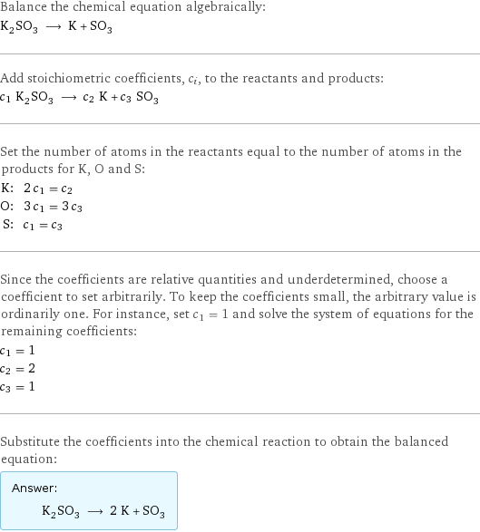 Balance the chemical equation algebraically: K_2SO_3 ⟶ K + SO_3 Add stoichiometric coefficients, c_i, to the reactants and products: c_1 K_2SO_3 ⟶ c_2 K + c_3 SO_3 Set the number of atoms in the reactants equal to the number of atoms in the products for K, O and S: K: | 2 c_1 = c_2 O: | 3 c_1 = 3 c_3 S: | c_1 = c_3 Since the coefficients are relative quantities and underdetermined, choose a coefficient to set arbitrarily. To keep the coefficients small, the arbitrary value is ordinarily one. For instance, set c_1 = 1 and solve the system of equations for the remaining coefficients: c_1 = 1 c_2 = 2 c_3 = 1 Substitute the coefficients into the chemical reaction to obtain the balanced equation: Answer: |   | K_2SO_3 ⟶ 2 K + SO_3