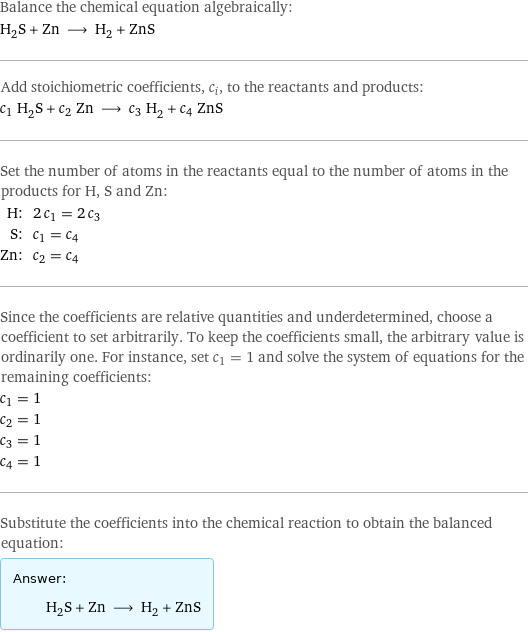 Balance the chemical equation algebraically: H_2S + Zn ⟶ H_2 + ZnS Add stoichiometric coefficients, c_i, to the reactants and products: c_1 H_2S + c_2 Zn ⟶ c_3 H_2 + c_4 ZnS Set the number of atoms in the reactants equal to the number of atoms in the products for H, S and Zn: H: | 2 c_1 = 2 c_3 S: | c_1 = c_4 Zn: | c_2 = c_4 Since the coefficients are relative quantities and underdetermined, choose a coefficient to set arbitrarily. To keep the coefficients small, the arbitrary value is ordinarily one. For instance, set c_1 = 1 and solve the system of equations for the remaining coefficients: c_1 = 1 c_2 = 1 c_3 = 1 c_4 = 1 Substitute the coefficients into the chemical reaction to obtain the balanced equation: Answer: |   | H_2S + Zn ⟶ H_2 + ZnS