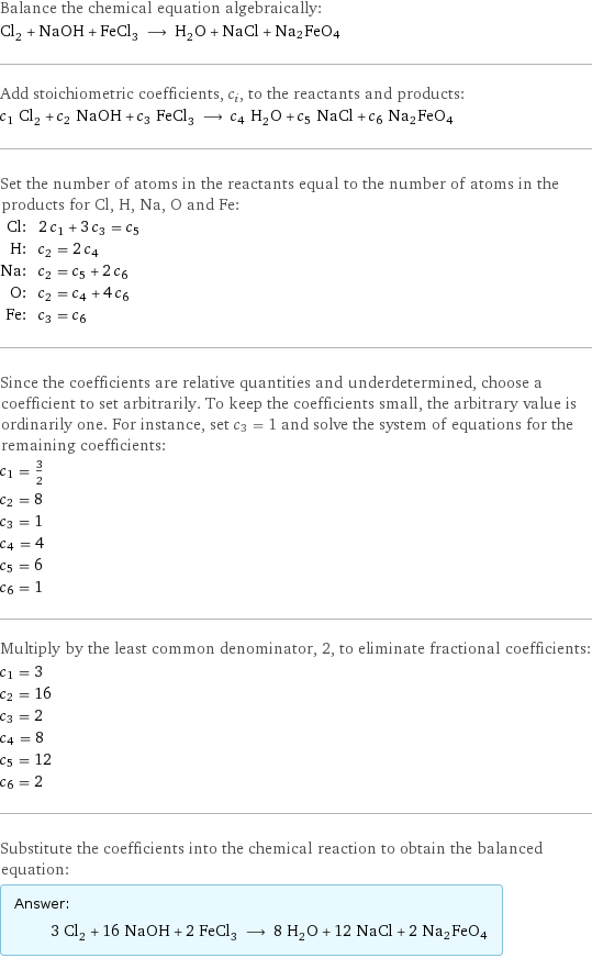 Balance the chemical equation algebraically: Cl_2 + NaOH + FeCl_3 ⟶ H_2O + NaCl + Na2FeO4 Add stoichiometric coefficients, c_i, to the reactants and products: c_1 Cl_2 + c_2 NaOH + c_3 FeCl_3 ⟶ c_4 H_2O + c_5 NaCl + c_6 Na2FeO4 Set the number of atoms in the reactants equal to the number of atoms in the products for Cl, H, Na, O and Fe: Cl: | 2 c_1 + 3 c_3 = c_5 H: | c_2 = 2 c_4 Na: | c_2 = c_5 + 2 c_6 O: | c_2 = c_4 + 4 c_6 Fe: | c_3 = c_6 Since the coefficients are relative quantities and underdetermined, choose a coefficient to set arbitrarily. To keep the coefficients small, the arbitrary value is ordinarily one. For instance, set c_3 = 1 and solve the system of equations for the remaining coefficients: c_1 = 3/2 c_2 = 8 c_3 = 1 c_4 = 4 c_5 = 6 c_6 = 1 Multiply by the least common denominator, 2, to eliminate fractional coefficients: c_1 = 3 c_2 = 16 c_3 = 2 c_4 = 8 c_5 = 12 c_6 = 2 Substitute the coefficients into the chemical reaction to obtain the balanced equation: Answer: |   | 3 Cl_2 + 16 NaOH + 2 FeCl_3 ⟶ 8 H_2O + 12 NaCl + 2 Na2FeO4