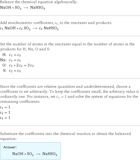 Balance the chemical equation algebraically: NaOH + SO_2 ⟶ NaHSO_3 Add stoichiometric coefficients, c_i, to the reactants and products: c_1 NaOH + c_2 SO_2 ⟶ c_3 NaHSO_3 Set the number of atoms in the reactants equal to the number of atoms in the products for H, Na, O and S: H: | c_1 = c_3 Na: | c_1 = c_3 O: | c_1 + 2 c_2 = 3 c_3 S: | c_2 = c_3 Since the coefficients are relative quantities and underdetermined, choose a coefficient to set arbitrarily. To keep the coefficients small, the arbitrary value is ordinarily one. For instance, set c_1 = 1 and solve the system of equations for the remaining coefficients: c_1 = 1 c_2 = 1 c_3 = 1 Substitute the coefficients into the chemical reaction to obtain the balanced equation: Answer: |   | NaOH + SO_2 ⟶ NaHSO_3