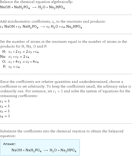 Balance the chemical equation algebraically: NaOH + NaH_2PO_4 ⟶ H_2O + Na_2HPO_4 Add stoichiometric coefficients, c_i, to the reactants and products: c_1 NaOH + c_2 NaH_2PO_4 ⟶ c_3 H_2O + c_4 Na_2HPO_4 Set the number of atoms in the reactants equal to the number of atoms in the products for H, Na, O and P: H: | c_1 + 2 c_2 = 2 c_3 + c_4 Na: | c_1 + c_2 = 2 c_4 O: | c_1 + 4 c_2 = c_3 + 4 c_4 P: | c_2 = c_4 Since the coefficients are relative quantities and underdetermined, choose a coefficient to set arbitrarily. To keep the coefficients small, the arbitrary value is ordinarily one. For instance, set c_1 = 1 and solve the system of equations for the remaining coefficients: c_1 = 1 c_2 = 1 c_3 = 1 c_4 = 1 Substitute the coefficients into the chemical reaction to obtain the balanced equation: Answer: |   | NaOH + NaH_2PO_4 ⟶ H_2O + Na_2HPO_4