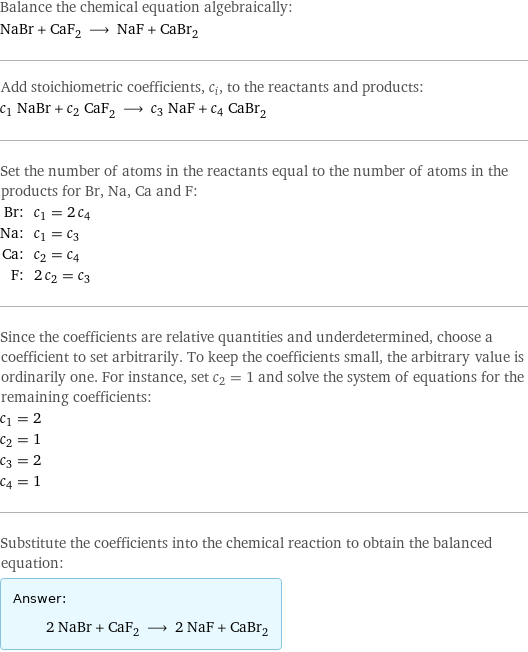 Balance the chemical equation algebraically: NaBr + CaF_2 ⟶ NaF + CaBr_2 Add stoichiometric coefficients, c_i, to the reactants and products: c_1 NaBr + c_2 CaF_2 ⟶ c_3 NaF + c_4 CaBr_2 Set the number of atoms in the reactants equal to the number of atoms in the products for Br, Na, Ca and F: Br: | c_1 = 2 c_4 Na: | c_1 = c_3 Ca: | c_2 = c_4 F: | 2 c_2 = c_3 Since the coefficients are relative quantities and underdetermined, choose a coefficient to set arbitrarily. To keep the coefficients small, the arbitrary value is ordinarily one. For instance, set c_2 = 1 and solve the system of equations for the remaining coefficients: c_1 = 2 c_2 = 1 c_3 = 2 c_4 = 1 Substitute the coefficients into the chemical reaction to obtain the balanced equation: Answer: |   | 2 NaBr + CaF_2 ⟶ 2 NaF + CaBr_2