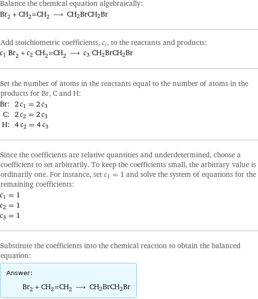 Balance the chemical equation algebraically: Br_2 + CH_2=CH_2 ⟶ CH2BrCH2Br Add stoichiometric coefficients, c_i, to the reactants and products: c_1 Br_2 + c_2 CH_2=CH_2 ⟶ c_3 CH2BrCH2Br Set the number of atoms in the reactants equal to the number of atoms in the products for Br, C and H: Br: | 2 c_1 = 2 c_3 C: | 2 c_2 = 2 c_3 H: | 4 c_2 = 4 c_3 Since the coefficients are relative quantities and underdetermined, choose a coefficient to set arbitrarily. To keep the coefficients small, the arbitrary value is ordinarily one. For instance, set c_1 = 1 and solve the system of equations for the remaining coefficients: c_1 = 1 c_2 = 1 c_3 = 1 Substitute the coefficients into the chemical reaction to obtain the balanced equation: Answer: |   | Br_2 + CH_2=CH_2 ⟶ CH2BrCH2Br