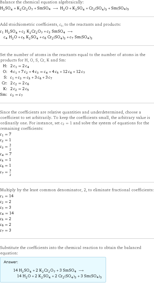 Balance the chemical equation algebraically: H_2SO_4 + K_2Cr_2O_7 + SmSO4 ⟶ H_2O + K_2SO_4 + Cr_2(SO_4)_3 + Sm(SO4)3 Add stoichiometric coefficients, c_i, to the reactants and products: c_1 H_2SO_4 + c_2 K_2Cr_2O_7 + c_3 SmSO4 ⟶ c_4 H_2O + c_5 K_2SO_4 + c_6 Cr_2(SO_4)_3 + c_7 Sm(SO4)3 Set the number of atoms in the reactants equal to the number of atoms in the products for H, O, S, Cr, K and Sm: H: | 2 c_1 = 2 c_4 O: | 4 c_1 + 7 c_2 + 4 c_3 = c_4 + 4 c_5 + 12 c_6 + 12 c_7 S: | c_1 + c_3 = c_5 + 3 c_6 + 3 c_7 Cr: | 2 c_2 = 2 c_6 K: | 2 c_2 = 2 c_5 Sm: | c_3 = c_7 Since the coefficients are relative quantities and underdetermined, choose a coefficient to set arbitrarily. To keep the coefficients small, the arbitrary value is ordinarily one. For instance, set c_2 = 1 and solve the system of equations for the remaining coefficients: c_1 = 7 c_2 = 1 c_3 = 3/2 c_4 = 7 c_5 = 1 c_6 = 1 c_7 = 3/2 Multiply by the least common denominator, 2, to eliminate fractional coefficients: c_1 = 14 c_2 = 2 c_3 = 3 c_4 = 14 c_5 = 2 c_6 = 2 c_7 = 3 Substitute the coefficients into the chemical reaction to obtain the balanced equation: Answer: |   | 14 H_2SO_4 + 2 K_2Cr_2O_7 + 3 SmSO4 ⟶ 14 H_2O + 2 K_2SO_4 + 2 Cr_2(SO_4)_3 + 3 Sm(SO4)3