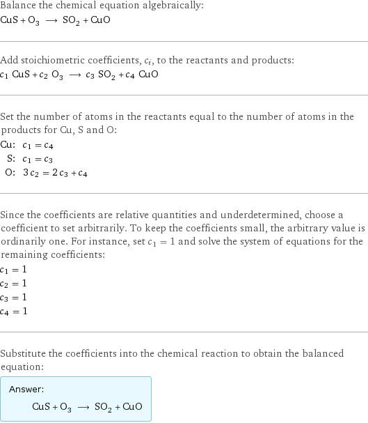 Balance the chemical equation algebraically: CuS + O_3 ⟶ SO_2 + CuO Add stoichiometric coefficients, c_i, to the reactants and products: c_1 CuS + c_2 O_3 ⟶ c_3 SO_2 + c_4 CuO Set the number of atoms in the reactants equal to the number of atoms in the products for Cu, S and O: Cu: | c_1 = c_4 S: | c_1 = c_3 O: | 3 c_2 = 2 c_3 + c_4 Since the coefficients are relative quantities and underdetermined, choose a coefficient to set arbitrarily. To keep the coefficients small, the arbitrary value is ordinarily one. For instance, set c_1 = 1 and solve the system of equations for the remaining coefficients: c_1 = 1 c_2 = 1 c_3 = 1 c_4 = 1 Substitute the coefficients into the chemical reaction to obtain the balanced equation: Answer: |   | CuS + O_3 ⟶ SO_2 + CuO