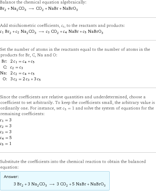 Balance the chemical equation algebraically: Br_2 + Na_2CO_3 ⟶ CO_2 + NaBr + NaBrO_3 Add stoichiometric coefficients, c_i, to the reactants and products: c_1 Br_2 + c_2 Na_2CO_3 ⟶ c_3 CO_2 + c_4 NaBr + c_5 NaBrO_3 Set the number of atoms in the reactants equal to the number of atoms in the products for Br, C, Na and O: Br: | 2 c_1 = c_4 + c_5 C: | c_2 = c_3 Na: | 2 c_2 = c_4 + c_5 O: | 3 c_2 = 2 c_3 + 3 c_5 Since the coefficients are relative quantities and underdetermined, choose a coefficient to set arbitrarily. To keep the coefficients small, the arbitrary value is ordinarily one. For instance, set c_5 = 1 and solve the system of equations for the remaining coefficients: c_1 = 3 c_2 = 3 c_3 = 3 c_4 = 5 c_5 = 1 Substitute the coefficients into the chemical reaction to obtain the balanced equation: Answer: |   | 3 Br_2 + 3 Na_2CO_3 ⟶ 3 CO_2 + 5 NaBr + NaBrO_3