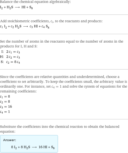 Balance the chemical equation algebraically: I_2 + H_2S ⟶ HI + S_8 Add stoichiometric coefficients, c_i, to the reactants and products: c_1 I_2 + c_2 H_2S ⟶ c_3 HI + c_4 S_8 Set the number of atoms in the reactants equal to the number of atoms in the products for I, H and S: I: | 2 c_1 = c_3 H: | 2 c_2 = c_3 S: | c_2 = 8 c_4 Since the coefficients are relative quantities and underdetermined, choose a coefficient to set arbitrarily. To keep the coefficients small, the arbitrary value is ordinarily one. For instance, set c_4 = 1 and solve the system of equations for the remaining coefficients: c_1 = 8 c_2 = 8 c_3 = 16 c_4 = 1 Substitute the coefficients into the chemical reaction to obtain the balanced equation: Answer: |   | 8 I_2 + 8 H_2S ⟶ 16 HI + S_8