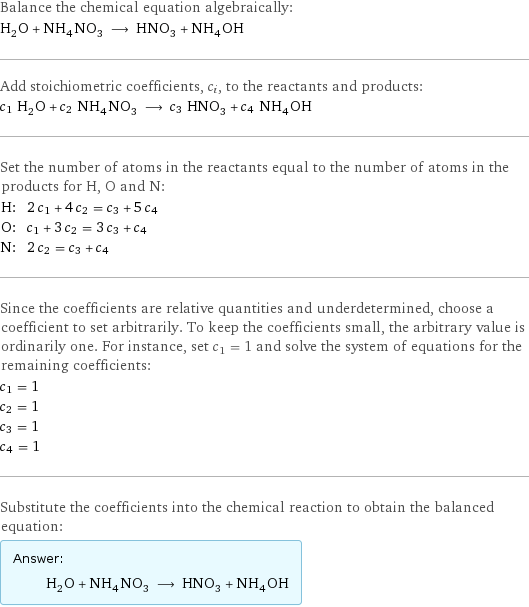 Balance the chemical equation algebraically: H_2O + NH_4NO_3 ⟶ HNO_3 + NH_4OH Add stoichiometric coefficients, c_i, to the reactants and products: c_1 H_2O + c_2 NH_4NO_3 ⟶ c_3 HNO_3 + c_4 NH_4OH Set the number of atoms in the reactants equal to the number of atoms in the products for H, O and N: H: | 2 c_1 + 4 c_2 = c_3 + 5 c_4 O: | c_1 + 3 c_2 = 3 c_3 + c_4 N: | 2 c_2 = c_3 + c_4 Since the coefficients are relative quantities and underdetermined, choose a coefficient to set arbitrarily. To keep the coefficients small, the arbitrary value is ordinarily one. For instance, set c_1 = 1 and solve the system of equations for the remaining coefficients: c_1 = 1 c_2 = 1 c_3 = 1 c_4 = 1 Substitute the coefficients into the chemical reaction to obtain the balanced equation: Answer: |   | H_2O + NH_4NO_3 ⟶ HNO_3 + NH_4OH