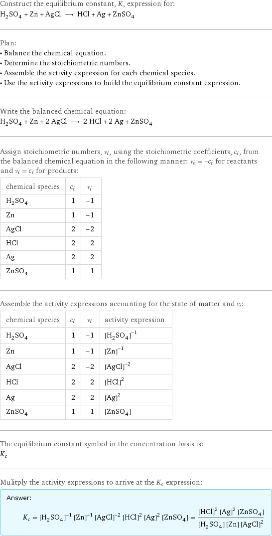 Construct the equilibrium constant, K, expression for: H_2SO_4 + Zn + AgCl ⟶ HCl + Ag + ZnSO_4 Plan: • Balance the chemical equation. • Determine the stoichiometric numbers. • Assemble the activity expression for each chemical species. • Use the activity expressions to build the equilibrium constant expression. Write the balanced chemical equation: H_2SO_4 + Zn + 2 AgCl ⟶ 2 HCl + 2 Ag + ZnSO_4 Assign stoichiometric numbers, ν_i, using the stoichiometric coefficients, c_i, from the balanced chemical equation in the following manner: ν_i = -c_i for reactants and ν_i = c_i for products: chemical species | c_i | ν_i H_2SO_4 | 1 | -1 Zn | 1 | -1 AgCl | 2 | -2 HCl | 2 | 2 Ag | 2 | 2 ZnSO_4 | 1 | 1 Assemble the activity expressions accounting for the state of matter and ν_i: chemical species | c_i | ν_i | activity expression H_2SO_4 | 1 | -1 | ([H2SO4])^(-1) Zn | 1 | -1 | ([Zn])^(-1) AgCl | 2 | -2 | ([AgCl])^(-2) HCl | 2 | 2 | ([HCl])^2 Ag | 2 | 2 | ([Ag])^2 ZnSO_4 | 1 | 1 | [ZnSO4] The equilibrium constant symbol in the concentration basis is: K_c Mulitply the activity expressions to arrive at the K_c expression: Answer: |   | K_c = ([H2SO4])^(-1) ([Zn])^(-1) ([AgCl])^(-2) ([HCl])^2 ([Ag])^2 [ZnSO4] = (([HCl])^2 ([Ag])^2 [ZnSO4])/([H2SO4] [Zn] ([AgCl])^2)