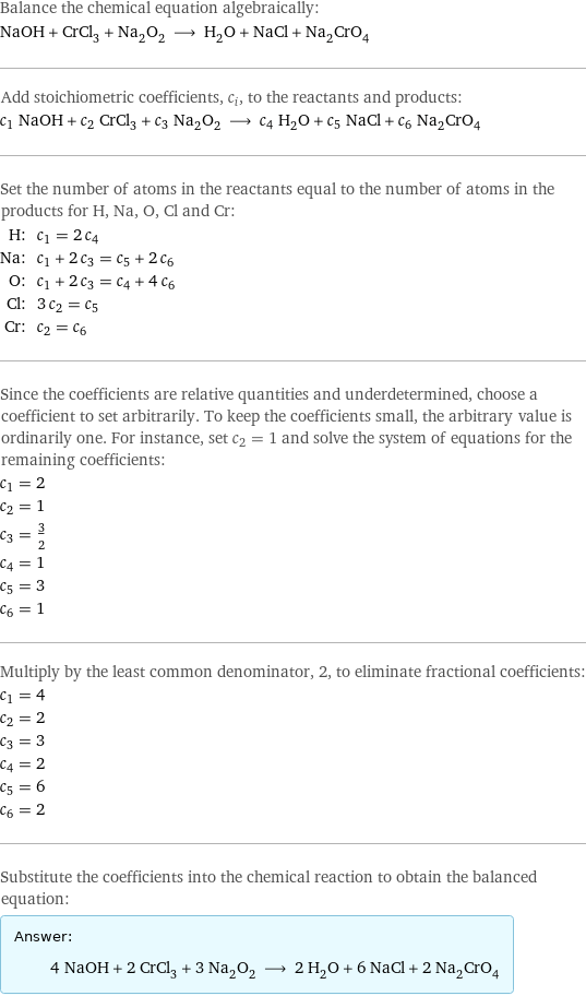 Balance the chemical equation algebraically: NaOH + CrCl_3 + Na_2O_2 ⟶ H_2O + NaCl + Na_2CrO_4 Add stoichiometric coefficients, c_i, to the reactants and products: c_1 NaOH + c_2 CrCl_3 + c_3 Na_2O_2 ⟶ c_4 H_2O + c_5 NaCl + c_6 Na_2CrO_4 Set the number of atoms in the reactants equal to the number of atoms in the products for H, Na, O, Cl and Cr: H: | c_1 = 2 c_4 Na: | c_1 + 2 c_3 = c_5 + 2 c_6 O: | c_1 + 2 c_3 = c_4 + 4 c_6 Cl: | 3 c_2 = c_5 Cr: | c_2 = c_6 Since the coefficients are relative quantities and underdetermined, choose a coefficient to set arbitrarily. To keep the coefficients small, the arbitrary value is ordinarily one. For instance, set c_2 = 1 and solve the system of equations for the remaining coefficients: c_1 = 2 c_2 = 1 c_3 = 3/2 c_4 = 1 c_5 = 3 c_6 = 1 Multiply by the least common denominator, 2, to eliminate fractional coefficients: c_1 = 4 c_2 = 2 c_3 = 3 c_4 = 2 c_5 = 6 c_6 = 2 Substitute the coefficients into the chemical reaction to obtain the balanced equation: Answer: |   | 4 NaOH + 2 CrCl_3 + 3 Na_2O_2 ⟶ 2 H_2O + 6 NaCl + 2 Na_2CrO_4