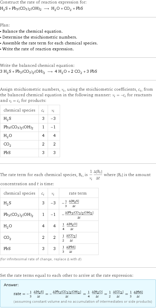 Construct the rate of reaction expression for: H_2S + Pb3(CO3)2(OH)2 ⟶ H_2O + CO_2 + PbS Plan: • Balance the chemical equation. • Determine the stoichiometric numbers. • Assemble the rate term for each chemical species. • Write the rate of reaction expression. Write the balanced chemical equation: 3 H_2S + Pb3(CO3)2(OH)2 ⟶ 4 H_2O + 2 CO_2 + 3 PbS Assign stoichiometric numbers, ν_i, using the stoichiometric coefficients, c_i, from the balanced chemical equation in the following manner: ν_i = -c_i for reactants and ν_i = c_i for products: chemical species | c_i | ν_i H_2S | 3 | -3 Pb3(CO3)2(OH)2 | 1 | -1 H_2O | 4 | 4 CO_2 | 2 | 2 PbS | 3 | 3 The rate term for each chemical species, B_i, is 1/ν_i(Δ[B_i])/(Δt) where [B_i] is the amount concentration and t is time: chemical species | c_i | ν_i | rate term H_2S | 3 | -3 | -1/3 (Δ[H2S])/(Δt) Pb3(CO3)2(OH)2 | 1 | -1 | -(Δ[Pb3(CO3)2(OH)2])/(Δt) H_2O | 4 | 4 | 1/4 (Δ[H2O])/(Δt) CO_2 | 2 | 2 | 1/2 (Δ[CO2])/(Δt) PbS | 3 | 3 | 1/3 (Δ[PbS])/(Δt) (for infinitesimal rate of change, replace Δ with d) Set the rate terms equal to each other to arrive at the rate expression: Answer: |   | rate = -1/3 (Δ[H2S])/(Δt) = -(Δ[Pb3(CO3)2(OH)2])/(Δt) = 1/4 (Δ[H2O])/(Δt) = 1/2 (Δ[CO2])/(Δt) = 1/3 (Δ[PbS])/(Δt) (assuming constant volume and no accumulation of intermediates or side products)