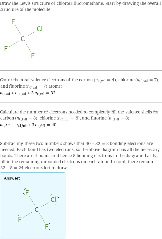 Draw the Lewis structure of chlorotrifluoromethane. Start by drawing the overall structure of the molecule:  Count the total valence electrons of the carbon (n_C, val = 4), chlorine (n_Cl, val = 7), and fluorine (n_F, val = 7) atoms: n_C, val + n_Cl, val + 3 n_F, val = 32 Calculate the number of electrons needed to completely fill the valence shells for carbon (n_C, full = 8), chlorine (n_Cl, full = 8), and fluorine (n_F, full = 8): n_C, full + n_Cl, full + 3 n_F, full = 40 Subtracting these two numbers shows that 40 - 32 = 8 bonding electrons are needed. Each bond has two electrons, so the above diagram has all the necessary bonds. There are 4 bonds and hence 8 bonding electrons in the diagram. Lastly, fill in the remaining unbonded electrons on each atom. In total, there remain 32 - 8 = 24 electrons left to draw: Answer: |   | 