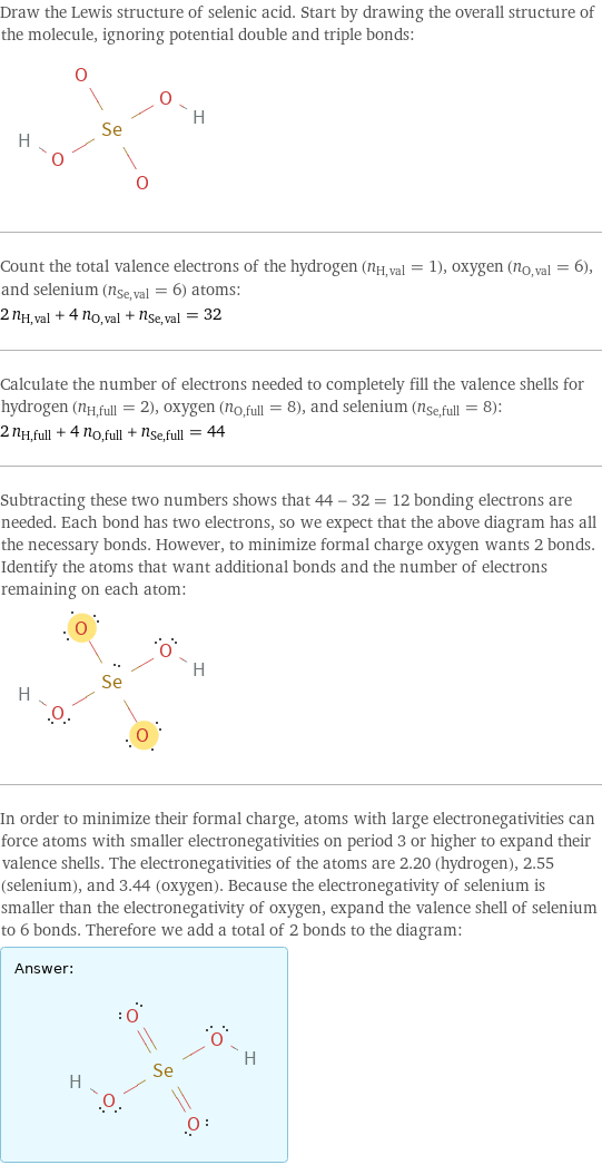 Draw the Lewis structure of selenic acid. Start by drawing the overall structure of the molecule, ignoring potential double and triple bonds:  Count the total valence electrons of the hydrogen (n_H, val = 1), oxygen (n_O, val = 6), and selenium (n_Se, val = 6) atoms: 2 n_H, val + 4 n_O, val + n_Se, val = 32 Calculate the number of electrons needed to completely fill the valence shells for hydrogen (n_H, full = 2), oxygen (n_O, full = 8), and selenium (n_Se, full = 8): 2 n_H, full + 4 n_O, full + n_Se, full = 44 Subtracting these two numbers shows that 44 - 32 = 12 bonding electrons are needed. Each bond has two electrons, so we expect that the above diagram has all the necessary bonds. However, to minimize formal charge oxygen wants 2 bonds. Identify the atoms that want additional bonds and the number of electrons remaining on each atom:  In order to minimize their formal charge, atoms with large electronegativities can force atoms with smaller electronegativities on period 3 or higher to expand their valence shells. The electronegativities of the atoms are 2.20 (hydrogen), 2.55 (selenium), and 3.44 (oxygen). Because the electronegativity of selenium is smaller than the electronegativity of oxygen, expand the valence shell of selenium to 6 bonds. Therefore we add a total of 2 bonds to the diagram: Answer: |   | 