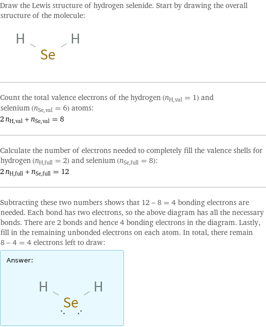 Draw the Lewis structure of hydrogen selenide. Start by drawing the overall structure of the molecule:  Count the total valence electrons of the hydrogen (n_H, val = 1) and selenium (n_Se, val = 6) atoms: 2 n_H, val + n_Se, val = 8 Calculate the number of electrons needed to completely fill the valence shells for hydrogen (n_H, full = 2) and selenium (n_Se, full = 8): 2 n_H, full + n_Se, full = 12 Subtracting these two numbers shows that 12 - 8 = 4 bonding electrons are needed. Each bond has two electrons, so the above diagram has all the necessary bonds. There are 2 bonds and hence 4 bonding electrons in the diagram. Lastly, fill in the remaining unbonded electrons on each atom. In total, there remain 8 - 4 = 4 electrons left to draw: Answer: |   | 