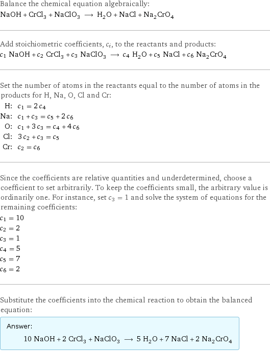 Balance the chemical equation algebraically: NaOH + CrCl_3 + NaClO_3 ⟶ H_2O + NaCl + Na_2CrO_4 Add stoichiometric coefficients, c_i, to the reactants and products: c_1 NaOH + c_2 CrCl_3 + c_3 NaClO_3 ⟶ c_4 H_2O + c_5 NaCl + c_6 Na_2CrO_4 Set the number of atoms in the reactants equal to the number of atoms in the products for H, Na, O, Cl and Cr: H: | c_1 = 2 c_4 Na: | c_1 + c_3 = c_5 + 2 c_6 O: | c_1 + 3 c_3 = c_4 + 4 c_6 Cl: | 3 c_2 + c_3 = c_5 Cr: | c_2 = c_6 Since the coefficients are relative quantities and underdetermined, choose a coefficient to set arbitrarily. To keep the coefficients small, the arbitrary value is ordinarily one. For instance, set c_3 = 1 and solve the system of equations for the remaining coefficients: c_1 = 10 c_2 = 2 c_3 = 1 c_4 = 5 c_5 = 7 c_6 = 2 Substitute the coefficients into the chemical reaction to obtain the balanced equation: Answer: |   | 10 NaOH + 2 CrCl_3 + NaClO_3 ⟶ 5 H_2O + 7 NaCl + 2 Na_2CrO_4