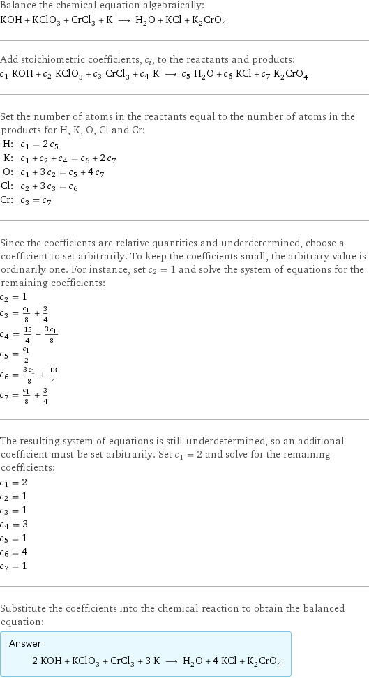 Balance the chemical equation algebraically: KOH + KClO_3 + CrCl_3 + K ⟶ H_2O + KCl + K_2CrO_4 Add stoichiometric coefficients, c_i, to the reactants and products: c_1 KOH + c_2 KClO_3 + c_3 CrCl_3 + c_4 K ⟶ c_5 H_2O + c_6 KCl + c_7 K_2CrO_4 Set the number of atoms in the reactants equal to the number of atoms in the products for H, K, O, Cl and Cr: H: | c_1 = 2 c_5 K: | c_1 + c_2 + c_4 = c_6 + 2 c_7 O: | c_1 + 3 c_2 = c_5 + 4 c_7 Cl: | c_2 + 3 c_3 = c_6 Cr: | c_3 = c_7 Since the coefficients are relative quantities and underdetermined, choose a coefficient to set arbitrarily. To keep the coefficients small, the arbitrary value is ordinarily one. For instance, set c_2 = 1 and solve the system of equations for the remaining coefficients: c_2 = 1 c_3 = c_1/8 + 3/4 c_4 = 15/4 - (3 c_1)/8 c_5 = c_1/2 c_6 = (3 c_1)/8 + 13/4 c_7 = c_1/8 + 3/4 The resulting system of equations is still underdetermined, so an additional coefficient must be set arbitrarily. Set c_1 = 2 and solve for the remaining coefficients: c_1 = 2 c_2 = 1 c_3 = 1 c_4 = 3 c_5 = 1 c_6 = 4 c_7 = 1 Substitute the coefficients into the chemical reaction to obtain the balanced equation: Answer: |   | 2 KOH + KClO_3 + CrCl_3 + 3 K ⟶ H_2O + 4 KCl + K_2CrO_4