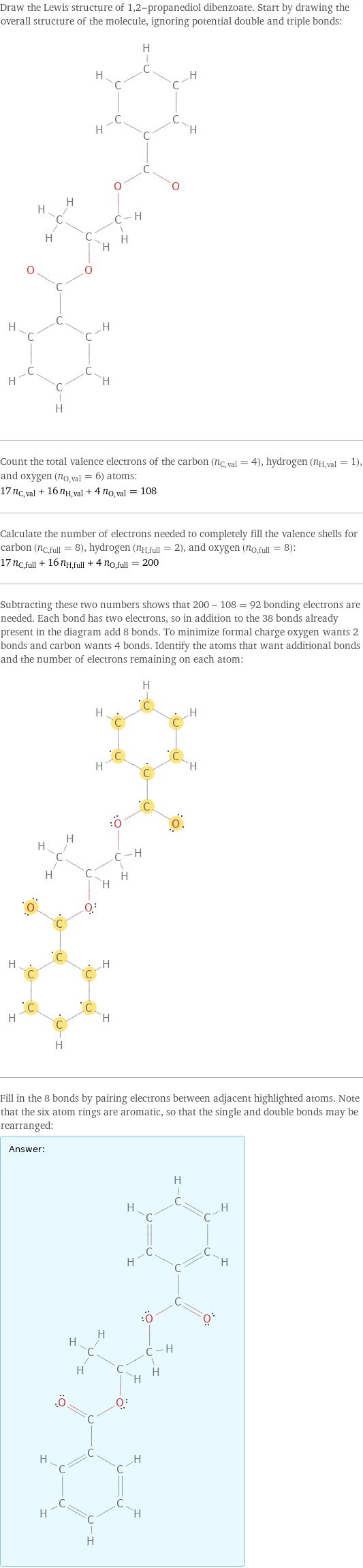 Draw the Lewis structure of 1, 2-propanediol dibenzoate. Start by drawing the overall structure of the molecule, ignoring potential double and triple bonds:  Count the total valence electrons of the carbon (n_C, val = 4), hydrogen (n_H, val = 1), and oxygen (n_O, val = 6) atoms: 17 n_C, val + 16 n_H, val + 4 n_O, val = 108 Calculate the number of electrons needed to completely fill the valence shells for carbon (n_C, full = 8), hydrogen (n_H, full = 2), and oxygen (n_O, full = 8): 17 n_C, full + 16 n_H, full + 4 n_O, full = 200 Subtracting these two numbers shows that 200 - 108 = 92 bonding electrons are needed. Each bond has two electrons, so in addition to the 38 bonds already present in the diagram add 8 bonds. To minimize formal charge oxygen wants 2 bonds and carbon wants 4 bonds. Identify the atoms that want additional bonds and the number of electrons remaining on each atom:  Fill in the 8 bonds by pairing electrons between adjacent highlighted atoms. Note that the six atom rings are aromatic, so that the single and double bonds may be rearranged: Answer: |   | 