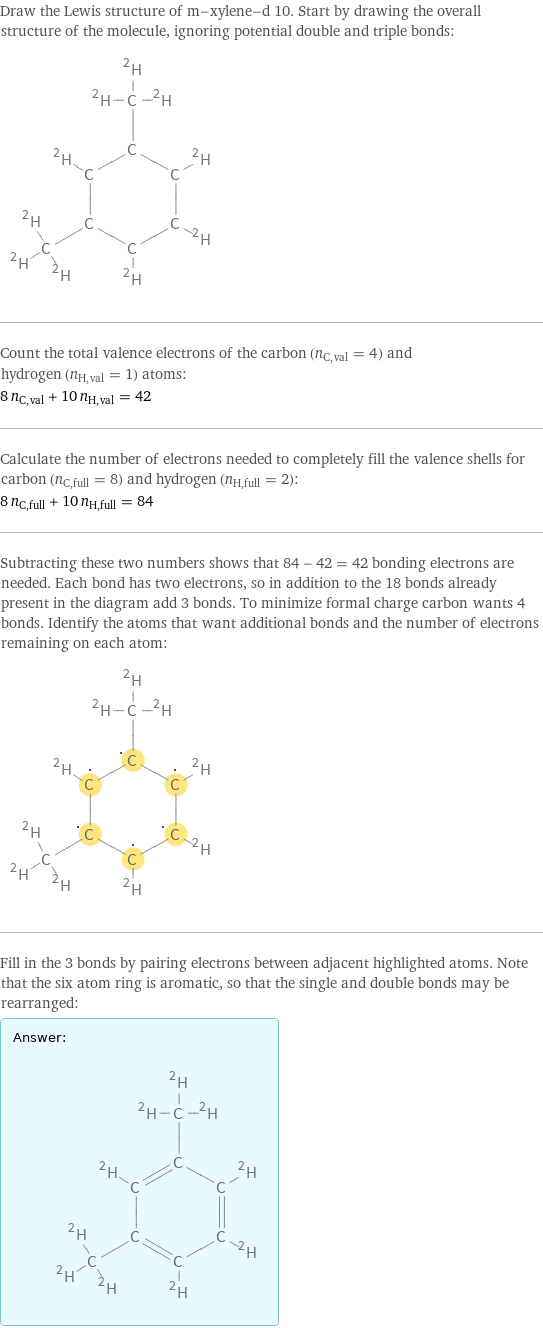 Draw the Lewis structure of m-xylene-d 10. Start by drawing the overall structure of the molecule, ignoring potential double and triple bonds:  Count the total valence electrons of the carbon (n_C, val = 4) and hydrogen (n_H, val = 1) atoms: 8 n_C, val + 10 n_H, val = 42 Calculate the number of electrons needed to completely fill the valence shells for carbon (n_C, full = 8) and hydrogen (n_H, full = 2): 8 n_C, full + 10 n_H, full = 84 Subtracting these two numbers shows that 84 - 42 = 42 bonding electrons are needed. Each bond has two electrons, so in addition to the 18 bonds already present in the diagram add 3 bonds. To minimize formal charge carbon wants 4 bonds. Identify the atoms that want additional bonds and the number of electrons remaining on each atom:  Fill in the 3 bonds by pairing electrons between adjacent highlighted atoms. Note that the six atom ring is aromatic, so that the single and double bonds may be rearranged: Answer: |   | 