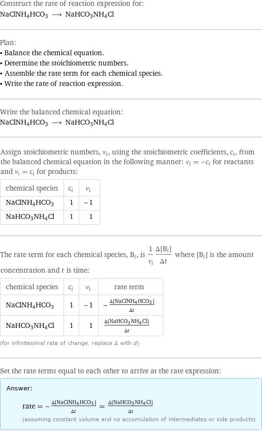 Construct the rate of reaction expression for: NaClNH4HCO3 ⟶ NaHCO3NH4Cl Plan: • Balance the chemical equation. • Determine the stoichiometric numbers. • Assemble the rate term for each chemical species. • Write the rate of reaction expression. Write the balanced chemical equation: NaClNH4HCO3 ⟶ NaHCO3NH4Cl Assign stoichiometric numbers, ν_i, using the stoichiometric coefficients, c_i, from the balanced chemical equation in the following manner: ν_i = -c_i for reactants and ν_i = c_i for products: chemical species | c_i | ν_i NaClNH4HCO3 | 1 | -1 NaHCO3NH4Cl | 1 | 1 The rate term for each chemical species, B_i, is 1/ν_i(Δ[B_i])/(Δt) where [B_i] is the amount concentration and t is time: chemical species | c_i | ν_i | rate term NaClNH4HCO3 | 1 | -1 | -(Δ[NaClNH4HCO3])/(Δt) NaHCO3NH4Cl | 1 | 1 | (Δ[NaHCO3NH4Cl])/(Δt) (for infinitesimal rate of change, replace Δ with d) Set the rate terms equal to each other to arrive at the rate expression: Answer: |   | rate = -(Δ[NaClNH4HCO3])/(Δt) = (Δ[NaHCO3NH4Cl])/(Δt) (assuming constant volume and no accumulation of intermediates or side products)