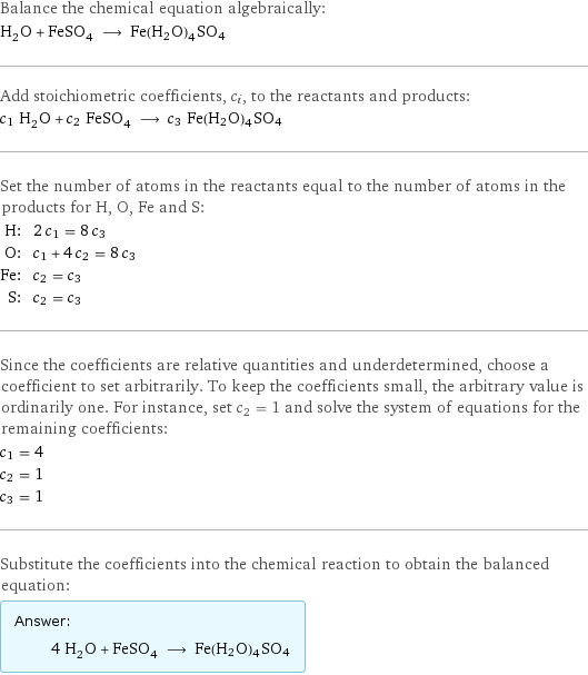 Balance the chemical equation algebraically: H_2O + FeSO_4 ⟶ Fe(H2O)4SO4 Add stoichiometric coefficients, c_i, to the reactants and products: c_1 H_2O + c_2 FeSO_4 ⟶ c_3 Fe(H2O)4SO4 Set the number of atoms in the reactants equal to the number of atoms in the products for H, O, Fe and S: H: | 2 c_1 = 8 c_3 O: | c_1 + 4 c_2 = 8 c_3 Fe: | c_2 = c_3 S: | c_2 = c_3 Since the coefficients are relative quantities and underdetermined, choose a coefficient to set arbitrarily. To keep the coefficients small, the arbitrary value is ordinarily one. For instance, set c_2 = 1 and solve the system of equations for the remaining coefficients: c_1 = 4 c_2 = 1 c_3 = 1 Substitute the coefficients into the chemical reaction to obtain the balanced equation: Answer: |   | 4 H_2O + FeSO_4 ⟶ Fe(H2O)4SO4