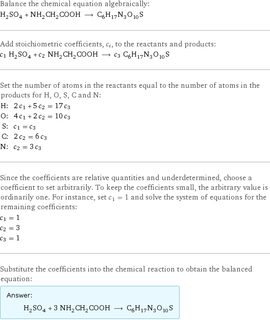 Balance the chemical equation algebraically: H_2SO_4 + NH_2CH_2COOH ⟶ C_6H_17N_3O_10S Add stoichiometric coefficients, c_i, to the reactants and products: c_1 H_2SO_4 + c_2 NH_2CH_2COOH ⟶ c_3 C_6H_17N_3O_10S Set the number of atoms in the reactants equal to the number of atoms in the products for H, O, S, C and N: H: | 2 c_1 + 5 c_2 = 17 c_3 O: | 4 c_1 + 2 c_2 = 10 c_3 S: | c_1 = c_3 C: | 2 c_2 = 6 c_3 N: | c_2 = 3 c_3 Since the coefficients are relative quantities and underdetermined, choose a coefficient to set arbitrarily. To keep the coefficients small, the arbitrary value is ordinarily one. For instance, set c_1 = 1 and solve the system of equations for the remaining coefficients: c_1 = 1 c_2 = 3 c_3 = 1 Substitute the coefficients into the chemical reaction to obtain the balanced equation: Answer: |   | H_2SO_4 + 3 NH_2CH_2COOH ⟶ C_6H_17N_3O_10S