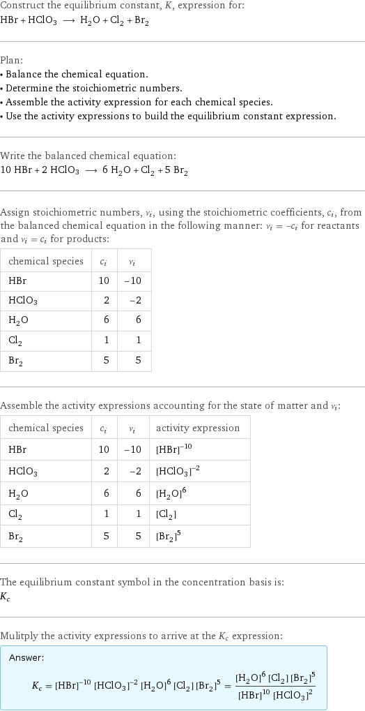 Construct the equilibrium constant, K, expression for: HBr + HClO3 ⟶ H_2O + Cl_2 + Br_2 Plan: • Balance the chemical equation. • Determine the stoichiometric numbers. • Assemble the activity expression for each chemical species. • Use the activity expressions to build the equilibrium constant expression. Write the balanced chemical equation: 10 HBr + 2 HClO3 ⟶ 6 H_2O + Cl_2 + 5 Br_2 Assign stoichiometric numbers, ν_i, using the stoichiometric coefficients, c_i, from the balanced chemical equation in the following manner: ν_i = -c_i for reactants and ν_i = c_i for products: chemical species | c_i | ν_i HBr | 10 | -10 HClO3 | 2 | -2 H_2O | 6 | 6 Cl_2 | 1 | 1 Br_2 | 5 | 5 Assemble the activity expressions accounting for the state of matter and ν_i: chemical species | c_i | ν_i | activity expression HBr | 10 | -10 | ([HBr])^(-10) HClO3 | 2 | -2 | ([HClO3])^(-2) H_2O | 6 | 6 | ([H2O])^6 Cl_2 | 1 | 1 | [Cl2] Br_2 | 5 | 5 | ([Br2])^5 The equilibrium constant symbol in the concentration basis is: K_c Mulitply the activity expressions to arrive at the K_c expression: Answer: |   | K_c = ([HBr])^(-10) ([HClO3])^(-2) ([H2O])^6 [Cl2] ([Br2])^5 = (([H2O])^6 [Cl2] ([Br2])^5)/(([HBr])^10 ([HClO3])^2)