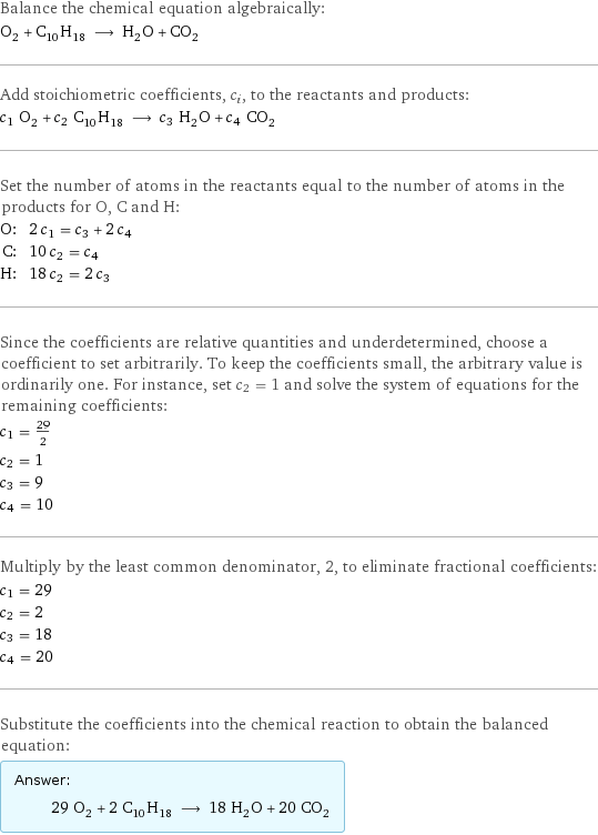 Balance the chemical equation algebraically: O_2 + C_10H_18 ⟶ H_2O + CO_2 Add stoichiometric coefficients, c_i, to the reactants and products: c_1 O_2 + c_2 C_10H_18 ⟶ c_3 H_2O + c_4 CO_2 Set the number of atoms in the reactants equal to the number of atoms in the products for O, C and H: O: | 2 c_1 = c_3 + 2 c_4 C: | 10 c_2 = c_4 H: | 18 c_2 = 2 c_3 Since the coefficients are relative quantities and underdetermined, choose a coefficient to set arbitrarily. To keep the coefficients small, the arbitrary value is ordinarily one. For instance, set c_2 = 1 and solve the system of equations for the remaining coefficients: c_1 = 29/2 c_2 = 1 c_3 = 9 c_4 = 10 Multiply by the least common denominator, 2, to eliminate fractional coefficients: c_1 = 29 c_2 = 2 c_3 = 18 c_4 = 20 Substitute the coefficients into the chemical reaction to obtain the balanced equation: Answer: |   | 29 O_2 + 2 C_10H_18 ⟶ 18 H_2O + 20 CO_2