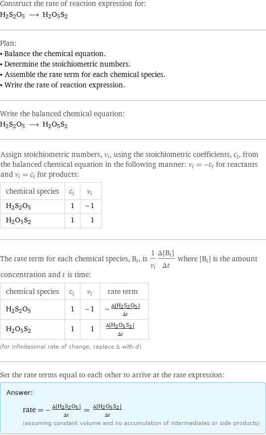 Construct the rate of reaction expression for: H2S2O5 ⟶ H2O5S2 Plan: • Balance the chemical equation. • Determine the stoichiometric numbers. • Assemble the rate term for each chemical species. • Write the rate of reaction expression. Write the balanced chemical equation: H2S2O5 ⟶ H2O5S2 Assign stoichiometric numbers, ν_i, using the stoichiometric coefficients, c_i, from the balanced chemical equation in the following manner: ν_i = -c_i for reactants and ν_i = c_i for products: chemical species | c_i | ν_i H2S2O5 | 1 | -1 H2O5S2 | 1 | 1 The rate term for each chemical species, B_i, is 1/ν_i(Δ[B_i])/(Δt) where [B_i] is the amount concentration and t is time: chemical species | c_i | ν_i | rate term H2S2O5 | 1 | -1 | -(Δ[H2S2O5])/(Δt) H2O5S2 | 1 | 1 | (Δ[H2O5S2])/(Δt) (for infinitesimal rate of change, replace Δ with d) Set the rate terms equal to each other to arrive at the rate expression: Answer: |   | rate = -(Δ[H2S2O5])/(Δt) = (Δ[H2O5S2])/(Δt) (assuming constant volume and no accumulation of intermediates or side products)