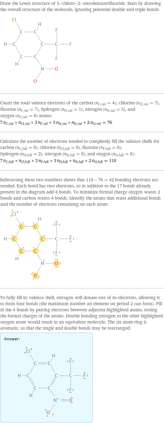 Draw the Lewis structure of 5-chloro-2-nitrobenzotrifluoride. Start by drawing the overall structure of the molecule, ignoring potential double and triple bonds:  Count the total valence electrons of the carbon (n_C, val = 4), chlorine (n_Cl, val = 7), fluorine (n_F, val = 7), hydrogen (n_H, val = 1), nitrogen (n_N, val = 5), and oxygen (n_O, val = 6) atoms: 7 n_C, val + n_Cl, val + 3 n_F, val + 3 n_H, val + n_N, val + 2 n_O, val = 76 Calculate the number of electrons needed to completely fill the valence shells for carbon (n_C, full = 8), chlorine (n_Cl, full = 8), fluorine (n_F, full = 8), hydrogen (n_H, full = 2), nitrogen (n_N, full = 8), and oxygen (n_O, full = 8): 7 n_C, full + n_Cl, full + 3 n_F, full + 3 n_H, full + n_N, full + 2 n_O, full = 118 Subtracting these two numbers shows that 118 - 76 = 42 bonding electrons are needed. Each bond has two electrons, so in addition to the 17 bonds already present in the diagram add 4 bonds. To minimize formal charge oxygen wants 2 bonds and carbon wants 4 bonds. Identify the atoms that want additional bonds and the number of electrons remaining on each atom:  To fully fill its valence shell, nitrogen will donate one of its electrons, allowing it to form four bonds (the maximum number an element on period 2 can form). Fill in the 4 bonds by pairing electrons between adjacent highlighted atoms, noting the formal charges of the atoms. Double bonding nitrogen to the other highlighted oxygen atom would result in an equivalent molecule. The six atom ring is aromatic, so that the single and double bonds may be rearranged: Answer: |   | 