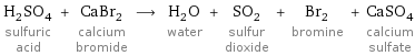 H_2SO_4 sulfuric acid + CaBr_2 calcium bromide ⟶ H_2O water + SO_2 sulfur dioxide + Br_2 bromine + CaSO_4 calcium sulfate