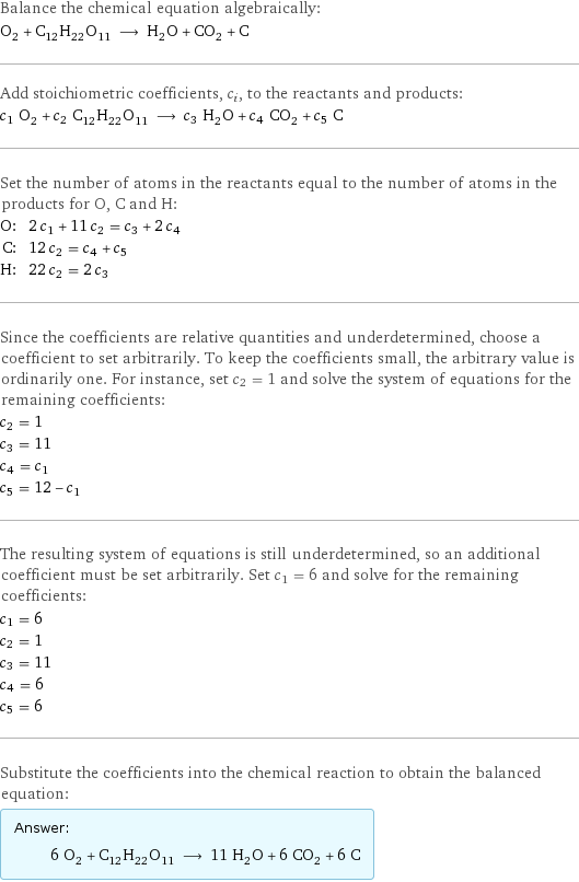 Balance the chemical equation algebraically: O_2 + C_12H_22O_11 ⟶ H_2O + CO_2 + C Add stoichiometric coefficients, c_i, to the reactants and products: c_1 O_2 + c_2 C_12H_22O_11 ⟶ c_3 H_2O + c_4 CO_2 + c_5 C Set the number of atoms in the reactants equal to the number of atoms in the products for O, C and H: O: | 2 c_1 + 11 c_2 = c_3 + 2 c_4 C: | 12 c_2 = c_4 + c_5 H: | 22 c_2 = 2 c_3 Since the coefficients are relative quantities and underdetermined, choose a coefficient to set arbitrarily. To keep the coefficients small, the arbitrary value is ordinarily one. For instance, set c_2 = 1 and solve the system of equations for the remaining coefficients: c_2 = 1 c_3 = 11 c_4 = c_1 c_5 = 12 - c_1 The resulting system of equations is still underdetermined, so an additional coefficient must be set arbitrarily. Set c_1 = 6 and solve for the remaining coefficients: c_1 = 6 c_2 = 1 c_3 = 11 c_4 = 6 c_5 = 6 Substitute the coefficients into the chemical reaction to obtain the balanced equation: Answer: |   | 6 O_2 + C_12H_22O_11 ⟶ 11 H_2O + 6 CO_2 + 6 C