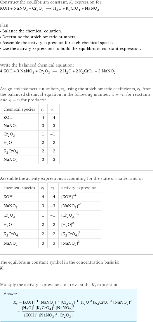 Construct the equilibrium constant, K, expression for: KOH + NaNO_3 + Cr_2O_3 ⟶ H_2O + K_2CrO_4 + NaNO_2 Plan: • Balance the chemical equation. • Determine the stoichiometric numbers. • Assemble the activity expression for each chemical species. • Use the activity expressions to build the equilibrium constant expression. Write the balanced chemical equation: 4 KOH + 3 NaNO_3 + Cr_2O_3 ⟶ 2 H_2O + 2 K_2CrO_4 + 3 NaNO_2 Assign stoichiometric numbers, ν_i, using the stoichiometric coefficients, c_i, from the balanced chemical equation in the following manner: ν_i = -c_i for reactants and ν_i = c_i for products: chemical species | c_i | ν_i KOH | 4 | -4 NaNO_3 | 3 | -3 Cr_2O_3 | 1 | -1 H_2O | 2 | 2 K_2CrO_4 | 2 | 2 NaNO_2 | 3 | 3 Assemble the activity expressions accounting for the state of matter and ν_i: chemical species | c_i | ν_i | activity expression KOH | 4 | -4 | ([KOH])^(-4) NaNO_3 | 3 | -3 | ([NaNO3])^(-3) Cr_2O_3 | 1 | -1 | ([Cr2O3])^(-1) H_2O | 2 | 2 | ([H2O])^2 K_2CrO_4 | 2 | 2 | ([K2CrO4])^2 NaNO_2 | 3 | 3 | ([NaNO2])^3 The equilibrium constant symbol in the concentration basis is: K_c Mulitply the activity expressions to arrive at the K_c expression: Answer: |   | K_c = ([KOH])^(-4) ([NaNO3])^(-3) ([Cr2O3])^(-1) ([H2O])^2 ([K2CrO4])^2 ([NaNO2])^3 = (([H2O])^2 ([K2CrO4])^2 ([NaNO2])^3)/(([KOH])^4 ([NaNO3])^3 [Cr2O3])