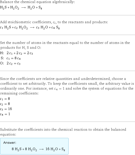 Balance the chemical equation algebraically: H_2S + H_2O_2 ⟶ H_2O + S_8 Add stoichiometric coefficients, c_i, to the reactants and products: c_1 H_2S + c_2 H_2O_2 ⟶ c_3 H_2O + c_4 S_8 Set the number of atoms in the reactants equal to the number of atoms in the products for H, S and O: H: | 2 c_1 + 2 c_2 = 2 c_3 S: | c_1 = 8 c_4 O: | 2 c_2 = c_3 Since the coefficients are relative quantities and underdetermined, choose a coefficient to set arbitrarily. To keep the coefficients small, the arbitrary value is ordinarily one. For instance, set c_4 = 1 and solve the system of equations for the remaining coefficients: c_1 = 8 c_2 = 8 c_3 = 16 c_4 = 1 Substitute the coefficients into the chemical reaction to obtain the balanced equation: Answer: |   | 8 H_2S + 8 H_2O_2 ⟶ 16 H_2O + S_8