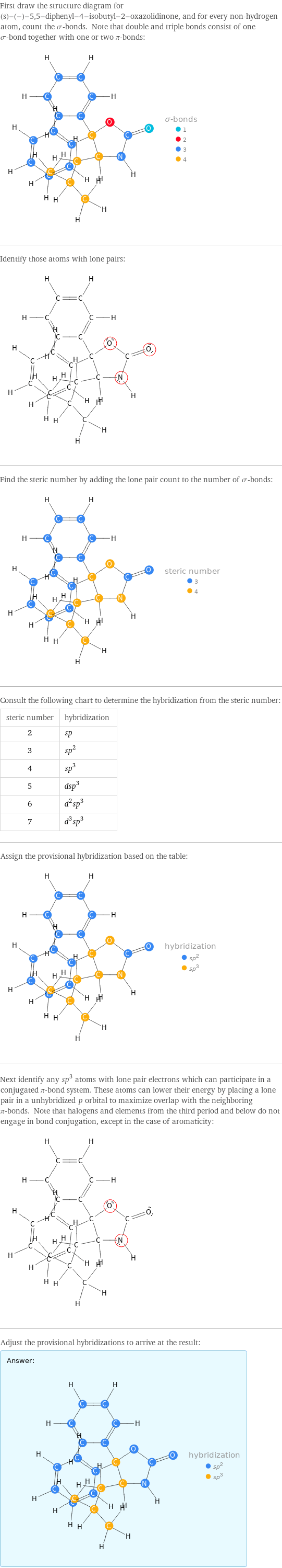 First draw the structure diagram for (s)-(-)-5, 5-diphenyl-4-isobutyl-2-oxazolidinone, and for every non-hydrogen atom, count the σ-bonds. Note that double and triple bonds consist of one σ-bond together with one or two π-bonds:  Identify those atoms with lone pairs:  Find the steric number by adding the lone pair count to the number of σ-bonds:  Consult the following chart to determine the hybridization from the steric number: steric number | hybridization 2 | sp 3 | sp^2 4 | sp^3 5 | dsp^3 6 | d^2sp^3 7 | d^3sp^3 Assign the provisional hybridization based on the table:  Next identify any sp^3 atoms with lone pair electrons which can participate in a conjugated π-bond system. These atoms can lower their energy by placing a lone pair in a unhybridized p orbital to maximize overlap with the neighboring π-bonds. Note that halogens and elements from the third period and below do not engage in bond conjugation, except in the case of aromaticity:  Adjust the provisional hybridizations to arrive at the result: Answer: |   | 