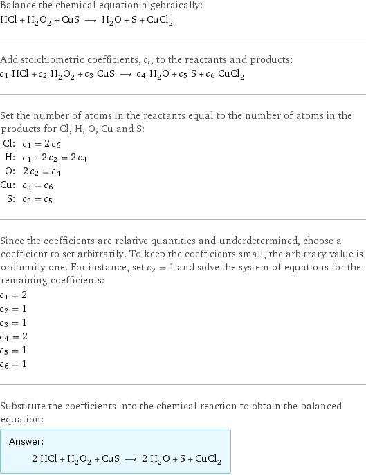 Balance the chemical equation algebraically: HCl + H_2O_2 + CuS ⟶ H_2O + S + CuCl_2 Add stoichiometric coefficients, c_i, to the reactants and products: c_1 HCl + c_2 H_2O_2 + c_3 CuS ⟶ c_4 H_2O + c_5 S + c_6 CuCl_2 Set the number of atoms in the reactants equal to the number of atoms in the products for Cl, H, O, Cu and S: Cl: | c_1 = 2 c_6 H: | c_1 + 2 c_2 = 2 c_4 O: | 2 c_2 = c_4 Cu: | c_3 = c_6 S: | c_3 = c_5 Since the coefficients are relative quantities and underdetermined, choose a coefficient to set arbitrarily. To keep the coefficients small, the arbitrary value is ordinarily one. For instance, set c_2 = 1 and solve the system of equations for the remaining coefficients: c_1 = 2 c_2 = 1 c_3 = 1 c_4 = 2 c_5 = 1 c_6 = 1 Substitute the coefficients into the chemical reaction to obtain the balanced equation: Answer: |   | 2 HCl + H_2O_2 + CuS ⟶ 2 H_2O + S + CuCl_2