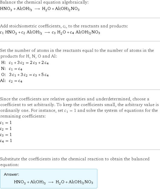 Balance the chemical equation algebraically: HNO_3 + Al(OH)_3 ⟶ H_2O + Al(OH)2NO3 Add stoichiometric coefficients, c_i, to the reactants and products: c_1 HNO_3 + c_2 Al(OH)_3 ⟶ c_3 H_2O + c_4 Al(OH)2NO3 Set the number of atoms in the reactants equal to the number of atoms in the products for H, N, O and Al: H: | c_1 + 3 c_2 = 2 c_3 + 2 c_4 N: | c_1 = c_4 O: | 3 c_1 + 3 c_2 = c_3 + 5 c_4 Al: | c_2 = c_4 Since the coefficients are relative quantities and underdetermined, choose a coefficient to set arbitrarily. To keep the coefficients small, the arbitrary value is ordinarily one. For instance, set c_1 = 1 and solve the system of equations for the remaining coefficients: c_1 = 1 c_2 = 1 c_3 = 1 c_4 = 1 Substitute the coefficients into the chemical reaction to obtain the balanced equation: Answer: |   | HNO_3 + Al(OH)_3 ⟶ H_2O + Al(OH)2NO3