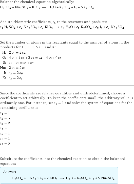 Balance the chemical equation algebraically: H_2SO_4 + Na_2SO_3 + KIO_3 ⟶ H_2O + K_2SO_4 + I_2 + Na_2SO_4 Add stoichiometric coefficients, c_i, to the reactants and products: c_1 H_2SO_4 + c_2 Na_2SO_3 + c_3 KIO_3 ⟶ c_4 H_2O + c_5 K_2SO_4 + c_6 I_2 + c_7 Na_2SO_4 Set the number of atoms in the reactants equal to the number of atoms in the products for H, O, S, Na, I and K: H: | 2 c_1 = 2 c_4 O: | 4 c_1 + 3 c_2 + 3 c_3 = c_4 + 4 c_5 + 4 c_7 S: | c_1 + c_2 = c_5 + c_7 Na: | 2 c_2 = 2 c_7 I: | c_3 = 2 c_6 K: | c_3 = 2 c_5 Since the coefficients are relative quantities and underdetermined, choose a coefficient to set arbitrarily. To keep the coefficients small, the arbitrary value is ordinarily one. For instance, set c_1 = 1 and solve the system of equations for the remaining coefficients: c_1 = 1 c_2 = 5 c_3 = 2 c_4 = 1 c_5 = 1 c_6 = 1 c_7 = 5 Substitute the coefficients into the chemical reaction to obtain the balanced equation: Answer: |   | H_2SO_4 + 5 Na_2SO_3 + 2 KIO_3 ⟶ H_2O + K_2SO_4 + I_2 + 5 Na_2SO_4