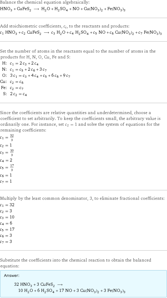 Balance the chemical equation algebraically: HNO_3 + CuFeS_2 ⟶ H_2O + H_2SO_4 + NO + Cu(NO_3)_2 + Fe(NO_3)_3 Add stoichiometric coefficients, c_i, to the reactants and products: c_1 HNO_3 + c_2 CuFeS_2 ⟶ c_3 H_2O + c_4 H_2SO_4 + c_5 NO + c_6 Cu(NO_3)_2 + c_7 Fe(NO_3)_3 Set the number of atoms in the reactants equal to the number of atoms in the products for H, N, O, Cu, Fe and S: H: | c_1 = 2 c_3 + 2 c_4 N: | c_1 = c_5 + 2 c_6 + 3 c_7 O: | 3 c_1 = c_3 + 4 c_4 + c_5 + 6 c_6 + 9 c_7 Cu: | c_2 = c_6 Fe: | c_2 = c_7 S: | 2 c_2 = c_4 Since the coefficients are relative quantities and underdetermined, choose a coefficient to set arbitrarily. To keep the coefficients small, the arbitrary value is ordinarily one. For instance, set c_2 = 1 and solve the system of equations for the remaining coefficients: c_1 = 32/3 c_2 = 1 c_3 = 10/3 c_4 = 2 c_5 = 17/3 c_6 = 1 c_7 = 1 Multiply by the least common denominator, 3, to eliminate fractional coefficients: c_1 = 32 c_2 = 3 c_3 = 10 c_4 = 6 c_5 = 17 c_6 = 3 c_7 = 3 Substitute the coefficients into the chemical reaction to obtain the balanced equation: Answer: |   | 32 HNO_3 + 3 CuFeS_2 ⟶ 10 H_2O + 6 H_2SO_4 + 17 NO + 3 Cu(NO_3)_2 + 3 Fe(NO_3)_3